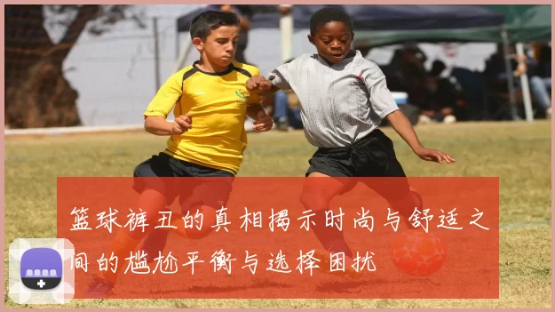 篮球裤丑的真相揭示时尚与舒适之间的尴尬平衡与选择困扰