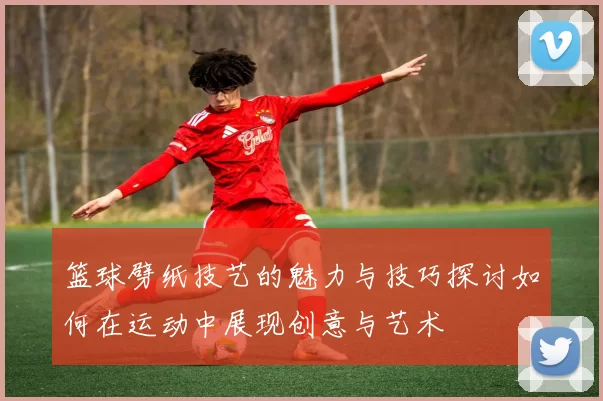 篮球劈纸技艺的魅力与技巧探讨如何在运动中展现创意与艺术